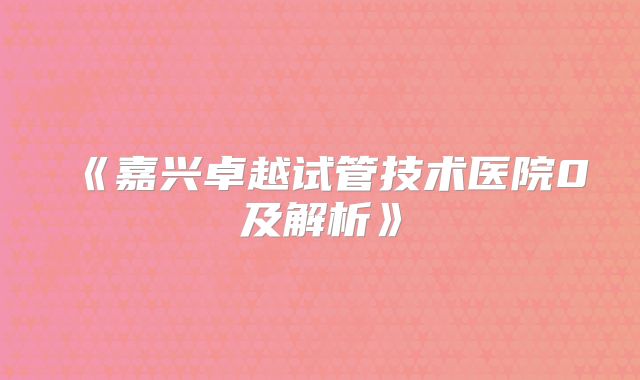 《嘉兴卓越试管技术医院0及解析》