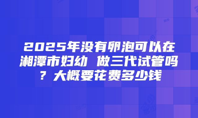 2025年没有卵泡可以在湘潭市妇幼 做三代试管吗？大概要花费多少钱
