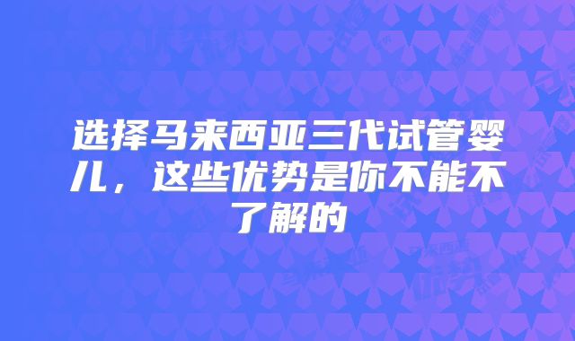 选择马来西亚三代试管婴儿,这些优势是你不能不了解的