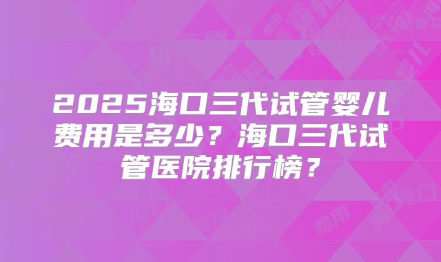 2025海口三代试管婴儿费用是多少？海口三代试管医院排行榜？