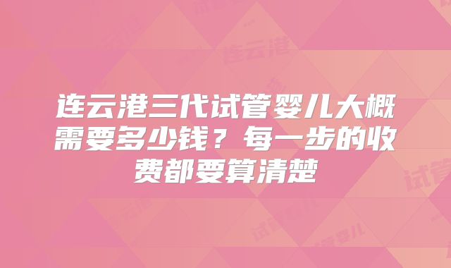 连云港三代试管婴儿大概需要多少钱?每一步的收费都要算清楚