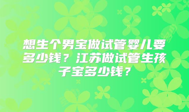 想生个男宝做试管婴儿要多少钱?江苏做试管生孩子宝多少钱?