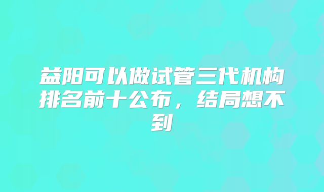 益阳可以做试管三代机构排名前十公布，结局想不到