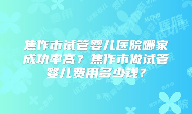 焦作市试管婴儿医院哪家成功率高?焦作市做试管婴儿费用多少钱?
