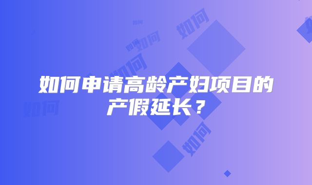 如何申请高龄产妇项目的产假延长?