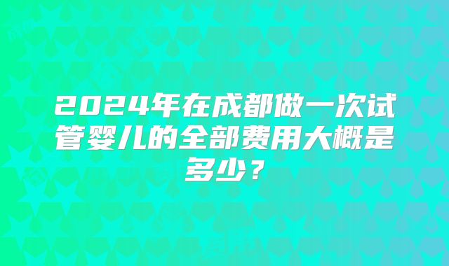 2024年在成都做一次试管婴儿的全部费用大概是多少？