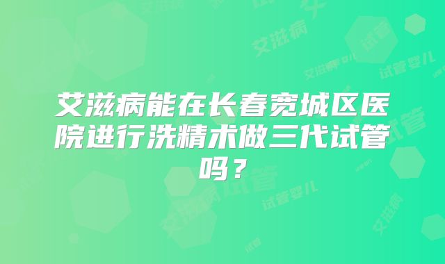 艾滋病能在长春宽城区医院进行洗精术做三代试管吗？