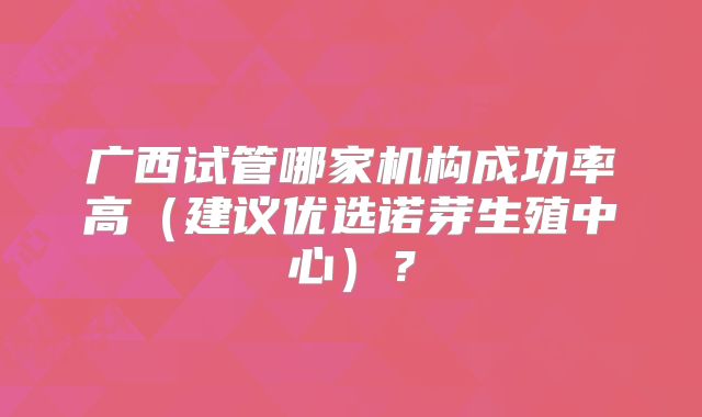 广西试管哪家机构成功率高（建议优选诺芽生殖中心）？