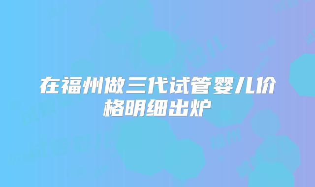 在福州做三代试管婴儿价格明细出炉
