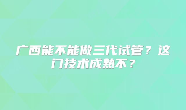广西能不能做三代试管？这门技术成熟不？
