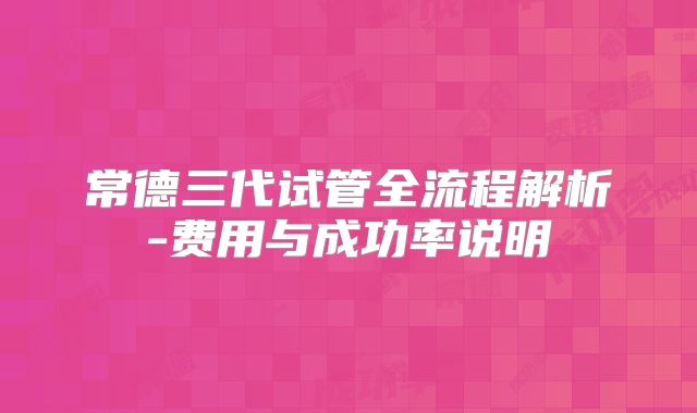 常德三代试管全流程解析-费用与成功率说明