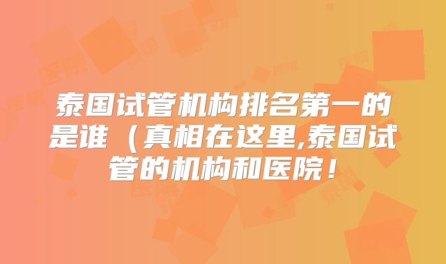 泰国试管机构排名第一的是谁（真相在这里,泰国试管的机构和医院！