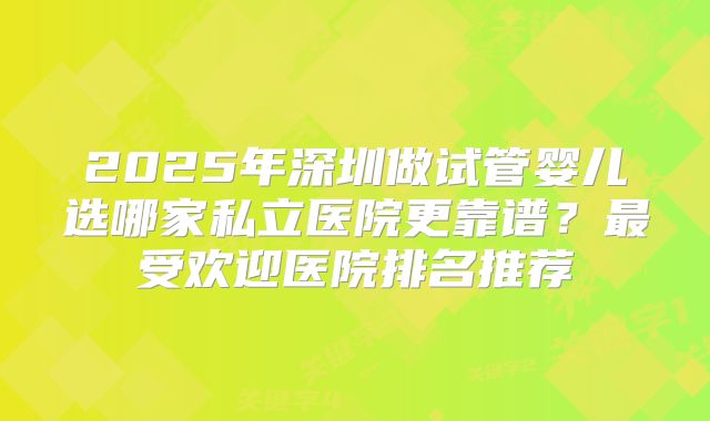 2025年深圳做试管婴儿选哪家私立医院更靠谱？最受欢迎医院排名推荐