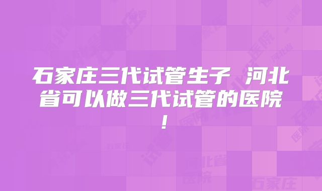 石家庄三代试管生子 河北省可以做三代试管的医院！