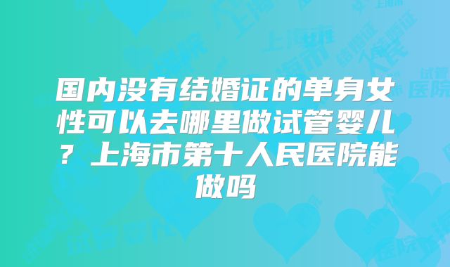 国内没有结婚证的单身女性可以去哪里做试管婴儿？上海市第十人民医院能做吗
