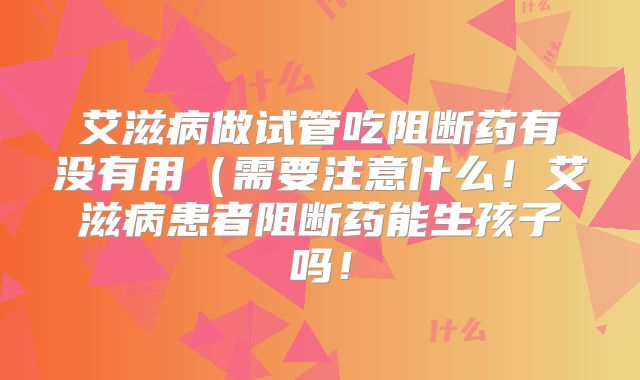 艾滋病做试管吃阻断药有没有用（需要注意什么！艾滋病患者阻断药能生孩子吗！