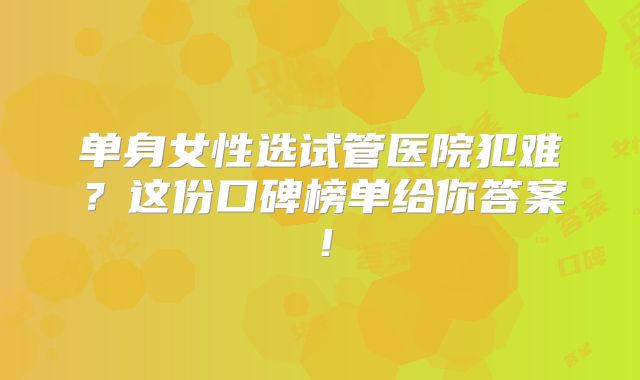 单身女性选试管医院犯难？这份口碑榜单给你答案！