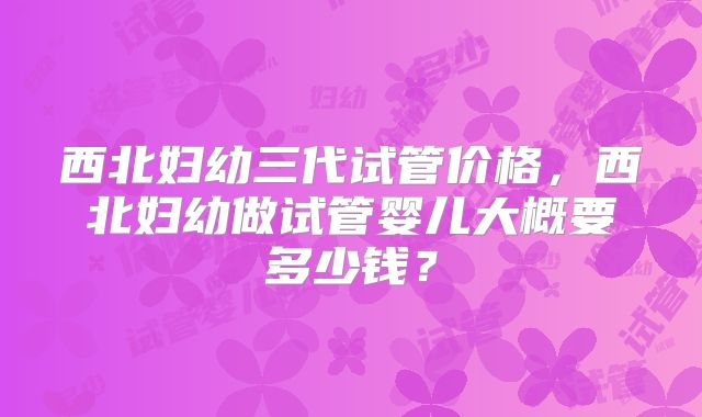 西北妇幼三代试管价格，西北妇幼做试管婴儿大概要多少钱？