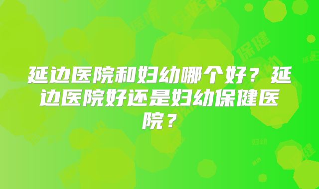 延边医院和妇幼哪个好?延边医院好还是妇幼保健医院?
