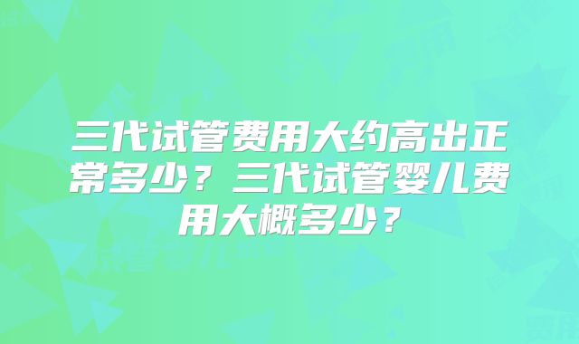 三代试管费用大约高出正常多少？三代试管婴儿费用大概多少？