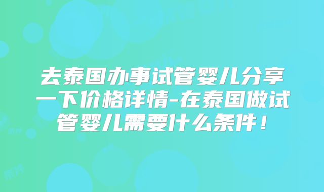 去泰国办事试管婴儿分享一下价格详情-在泰国做试管婴儿需要什么条件！