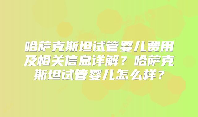 哈萨克斯坦试管婴儿费用及相关信息详解？哈萨克斯坦试管婴儿怎么样？