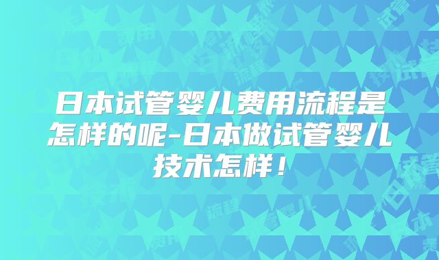 日本试管婴儿费用流程是怎样的呢-日本做试管婴儿技术怎样!