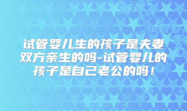 试管婴儿生的孩子是夫妻双方亲生的吗-试管婴儿的孩子是自己老公的吗！