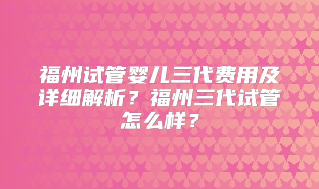 福州试管婴儿三代费用及详细解析?福州三代试管怎么样?