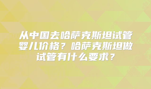 从中国去哈萨克斯坦试管婴儿价格？哈萨克斯坦做试管有什么要求？