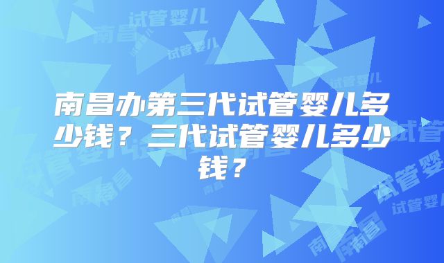 南昌办第三代试管婴儿多少钱？三代试管婴儿多少钱？