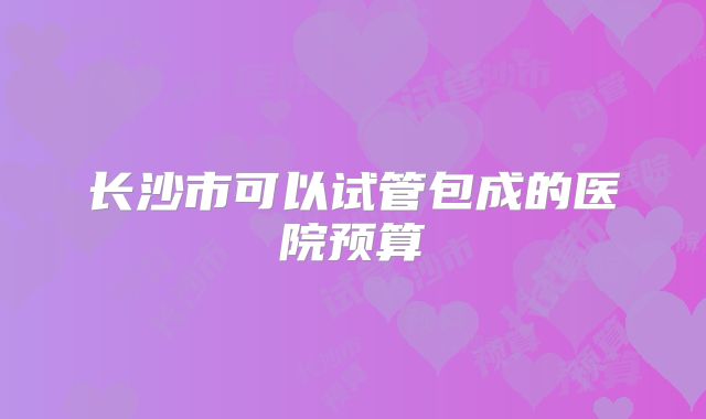 长沙市可以试管包成的医院预算