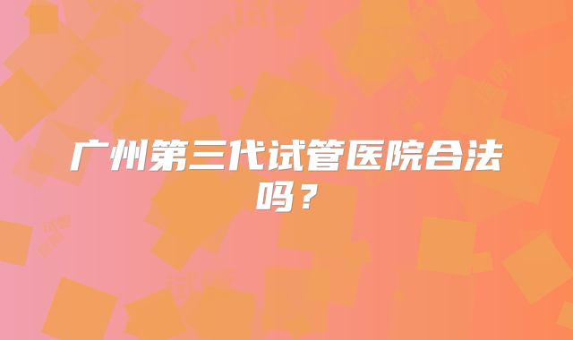 广州第三代试管医院合法吗？