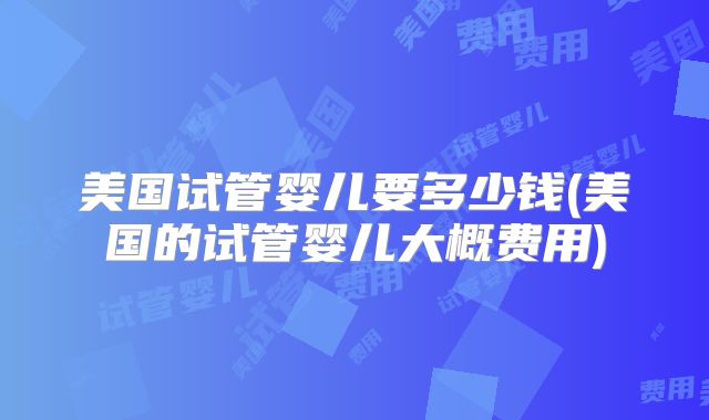 美国试管婴儿要多少钱(美国的试管婴儿大概费用)