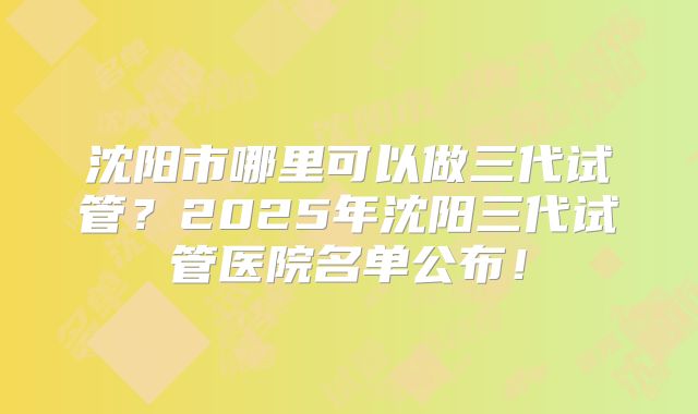 沈阳市哪里可以做三代试管？2025年沈阳三代试管医院名单公布！