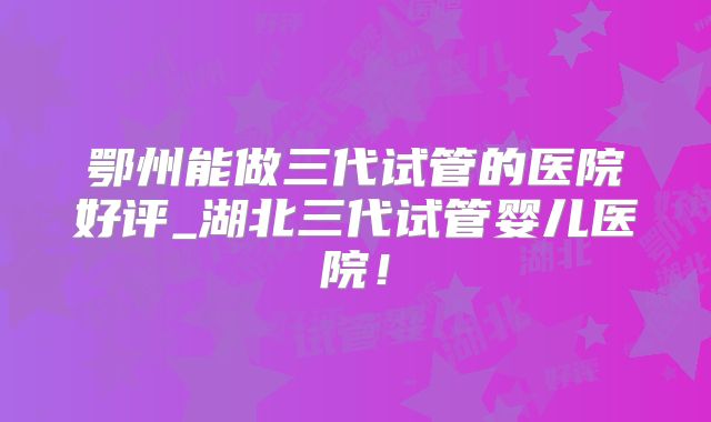 鄂州能做三代试管的医院好评_湖北三代试管婴儿医院！
