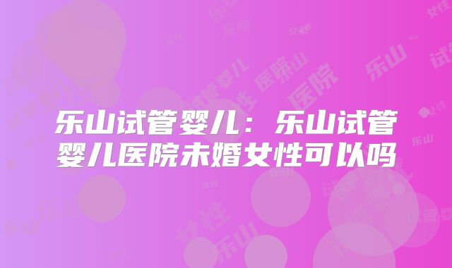 乐山试管婴儿:乐山试管婴儿医院未婚女性可以吗