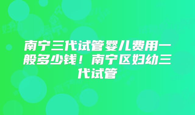 南宁三代试管婴儿费用一般多少钱！南宁区妇幼三代试管