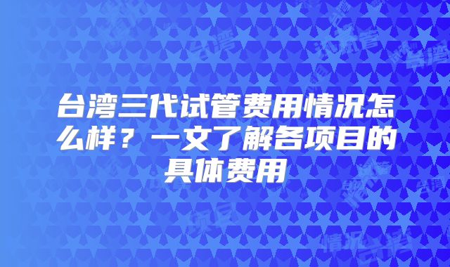 台湾三代试管费用情况怎么样？一文了解各项目的具体费用