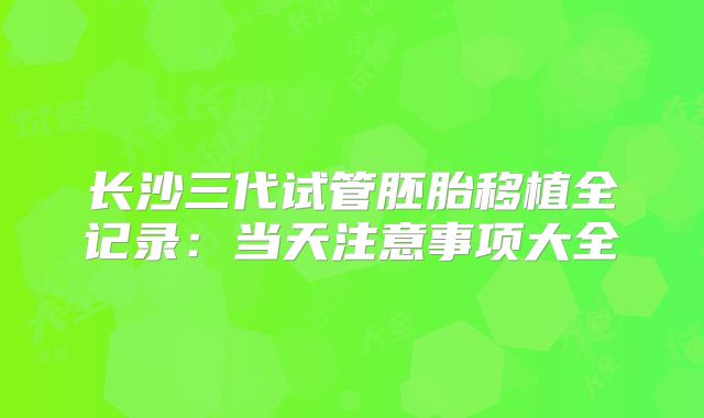 长沙三代试管胚胎移植全记录：当天注意事项大全