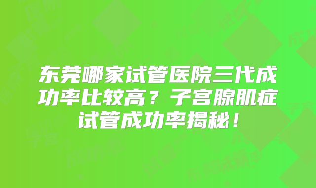 东莞哪家试管医院三代成功率比较高？子宫腺肌症试管成功率揭秘！