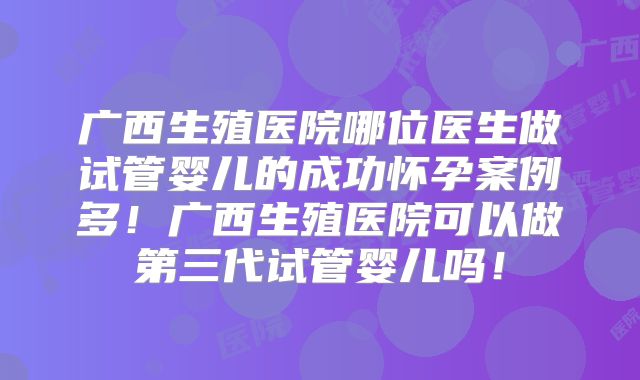 广西生殖医院哪位医生做试管婴儿的成功怀孕案例多!广西生殖医院可以做第三代试管婴儿吗!