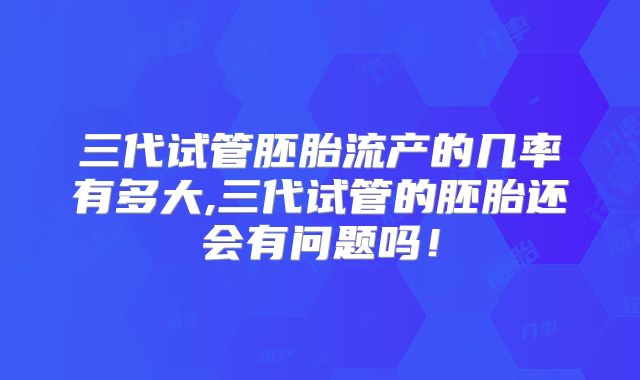 三代试管胚胎流产的几率有多大,三代试管的胚胎还会有问题吗！