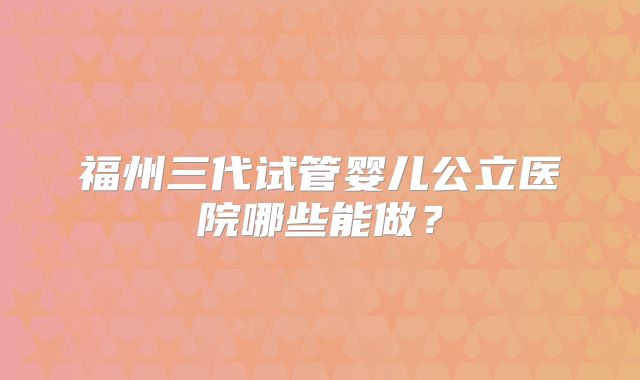 福州三代试管婴儿公立医院哪些能做?