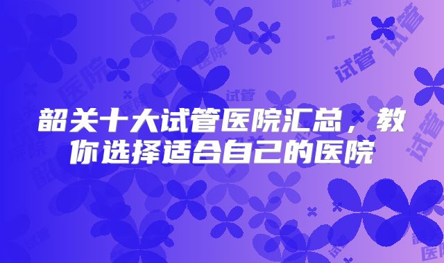 韶关十大试管医院汇总，教你选择适合自己的医院