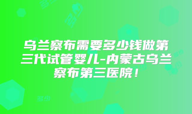 乌兰察布需要多少钱做第三代试管婴儿-内蒙古乌兰察布第三医院！