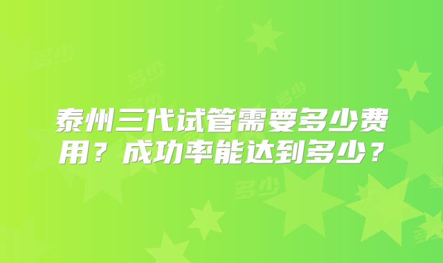 泰州三代试管需要多少费用？成功率能达到多少？