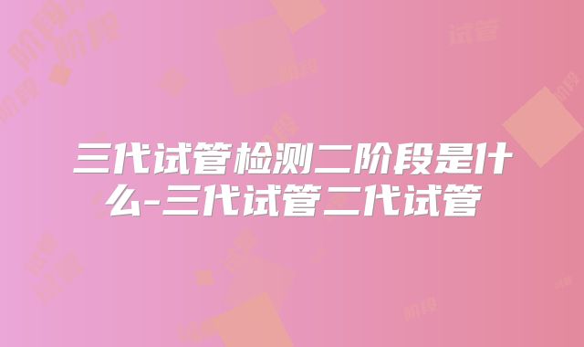 三代试管检测二阶段是什么-三代试管二代试管