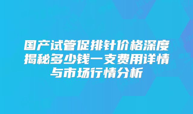 国产试管促排针价格深度揭秘多少钱一支费用详情与市场行情分析