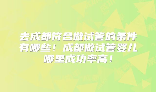 去成都符合做试管的条件有哪些！成都做试管婴儿哪里成功率高！